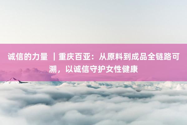 诚信的力量 ｜重庆百亚：从原料到成品全链路可溯，以诚信守护女性健康