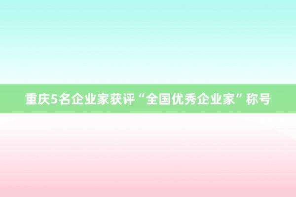 重庆5名企业家获评“全国优秀企业家”称号