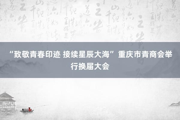 “致敬青春印迹 接续星辰大海” 重庆市青商会举行换届大会