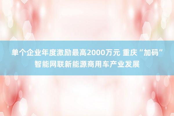 单个企业年度激励最高2000万元 重庆“加码”智能网联新能源商用车产业发展