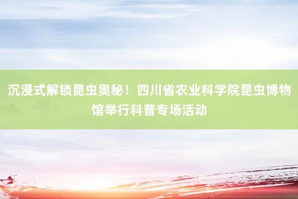 沉浸式解锁昆虫奥秘！四川省农业科学院昆虫博物馆举行科普专场活动