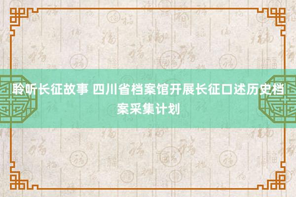 聆听长征故事 四川省档案馆开展长征口述历史档案采集计划