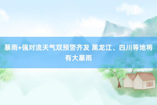 暴雨+强对流天气双预警齐发 黑龙江、四川等地将有大暴雨