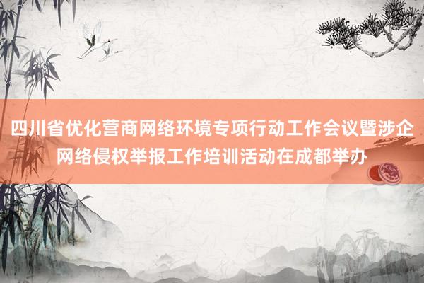 四川省优化营商网络环境专项行动工作会议暨涉企网络侵权举报工作培训活动在成都举办