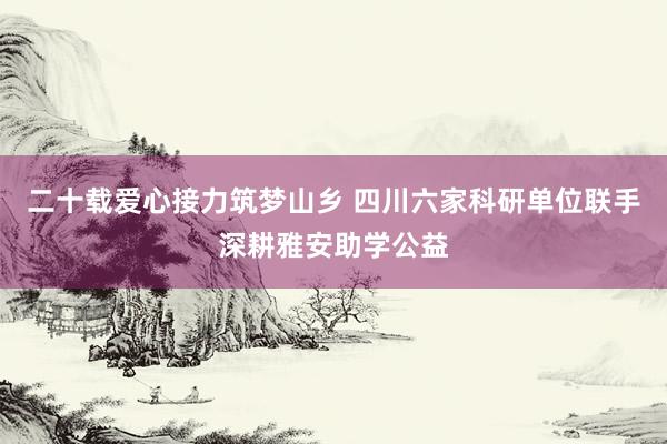 二十载爱心接力筑梦山乡 四川六家科研单位联手深耕雅安助学公益