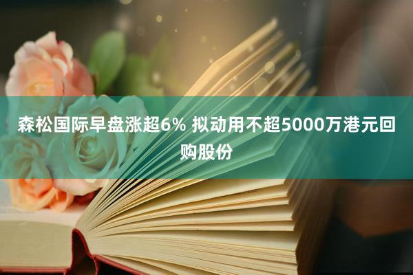 森松国际早盘涨超6% 拟动用不超5000万港元回购股份