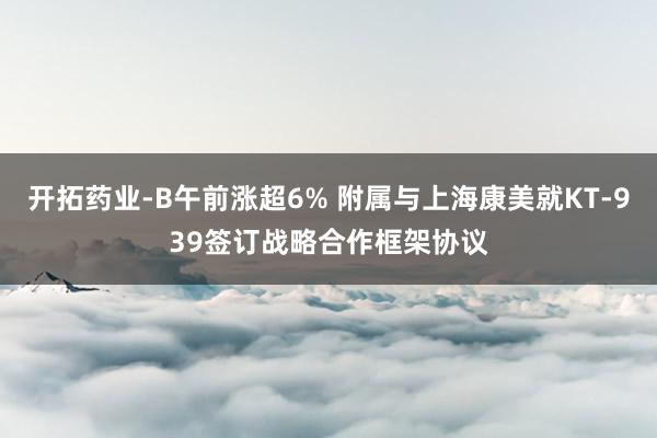 开拓药业-B午前涨超6% 附属与上海康美就KT-939签订战略合作框架协议