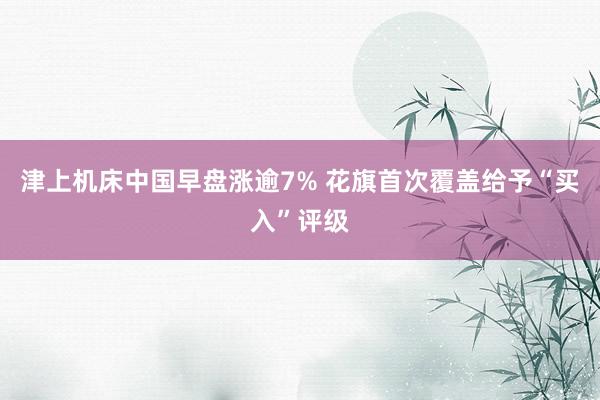 津上机床中国早盘涨逾7% 花旗首次覆盖给予“买入”评级