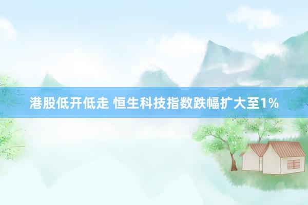 港股低开低走 恒生科技指数跌幅扩大至1%
