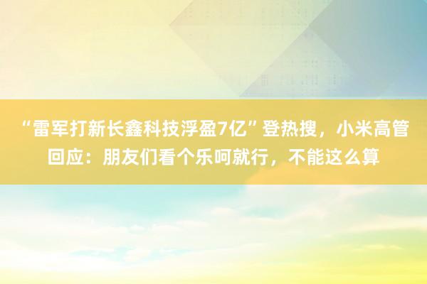 “雷军打新长鑫科技浮盈7亿”登热搜，小米高管回应：朋友们看个乐呵就行，不能这么算