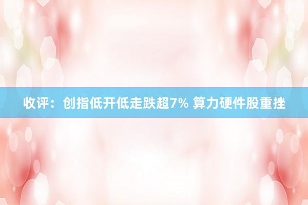 收评：创指低开低走跌超7% 算力硬件股重挫