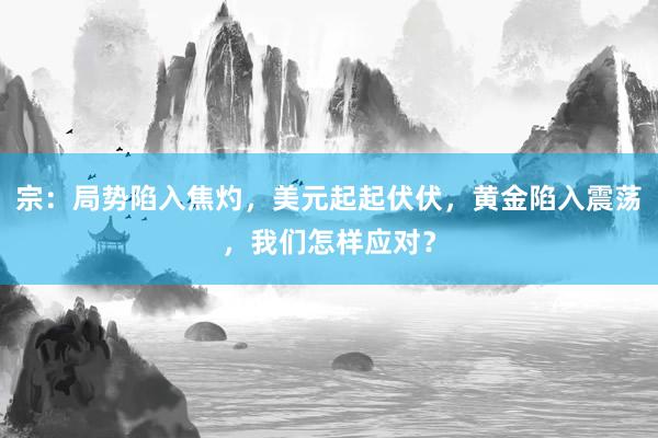 宗：局势陷入焦灼，美元起起伏伏，黄金陷入震荡，我们怎样应对？
