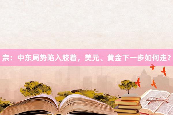 宗：中东局势陷入胶着，美元、黄金下一步如何走？