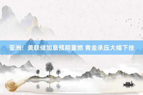 亚洲：美联储加息预期重燃 黄金承压大幅下挫