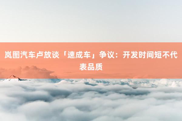 岚图汽车卢放谈「速成车」争议：开发时间短不代表品质
