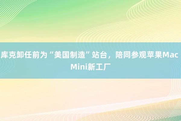 库克卸任前为“美国制造”站台,陪同参观苹果Mac Mini新工厂