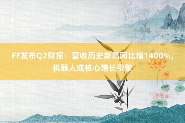 FF发布Q2财报：营收历史新高同比增1400%，机器人成核心增长引擎