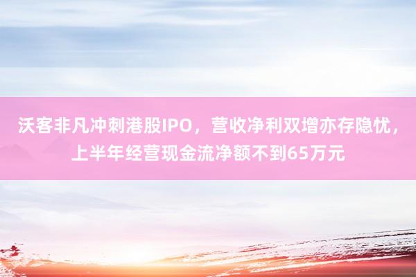 沃客非凡冲刺港股IPO，营收净利双增亦存隐忧，上半年经营现金流净额不到65万元