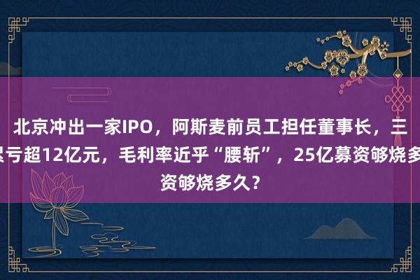 北京冲出一家IPO，阿斯麦前员工担任董事长，三年累亏超12亿元，毛利率近乎“腰斩”，25亿募资够烧多久？