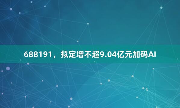 688191，拟定增不超9.04亿元加码AI