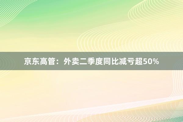 京东高管：外卖二季度同比减亏超50%