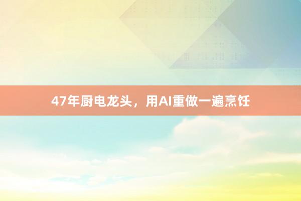 47年厨电龙头，用AI重做一遍烹饪