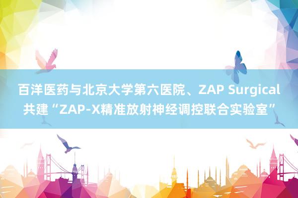 百洋医药与北京大学第六医院、ZAP Surgical共建“ZAP-X精准放射神经调控联合实验室”