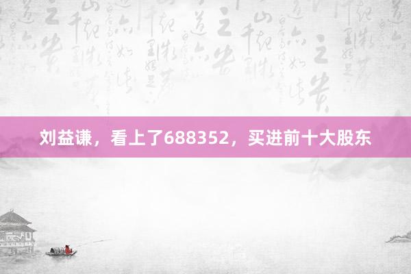 刘益谦，看上了688352，买进前十大股东