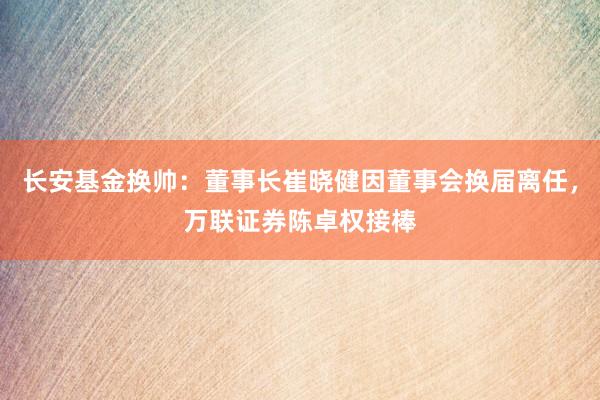 长安基金换帅：董事长崔晓健因董事会换届离任，万联证券陈卓权接棒