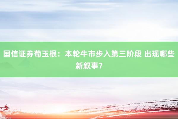 国信证券荀玉根：本轮牛市步入第三阶段 出现哪些新叙事？