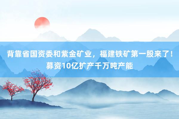 背靠省国资委和紫金矿业，福建铁矿第一股来了！募资10亿扩产千万吨产能