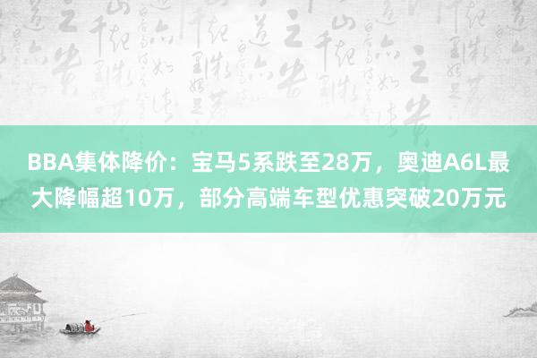 BBA集体降价：宝马5系跌至28万，奥迪A6L最大降幅超10万，部分高端车型优惠突破20万元