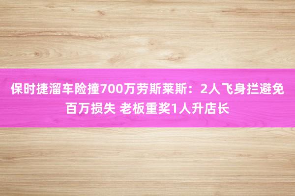 保时捷溜车险撞700万劳斯莱斯:2人飞身拦避免百万损失 老板重奖1人升店长