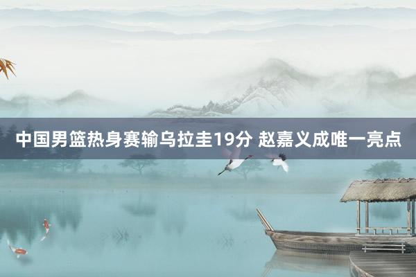 中国男篮热身赛输乌拉圭19分 赵嘉义成唯一亮点