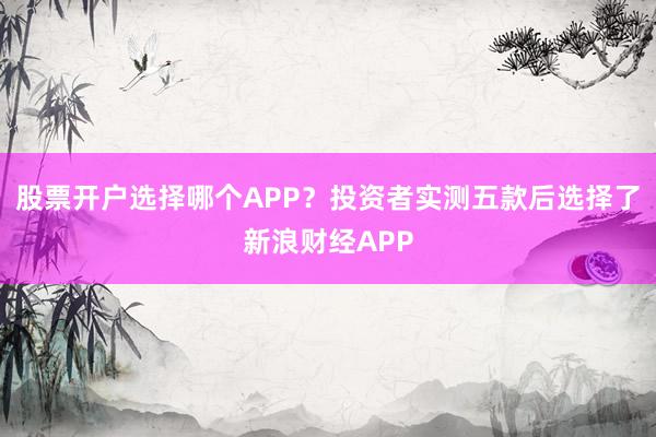股票开户选择哪个APP？投资者实测五款后选择了新浪财经APP