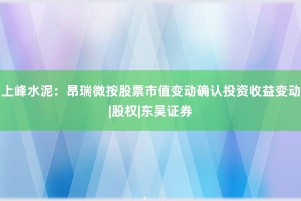 上峰水泥：昂瑞微按股票市值变动确认投资收益变动|股权|东吴证券