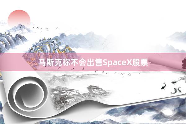 马斯克称不会出售SpaceX股票