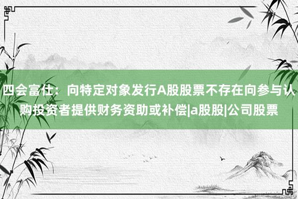 四会富仕：向特定对象发行A股股票不存在向参与认购投资者提供财务资助或补偿|a股股|公司股票