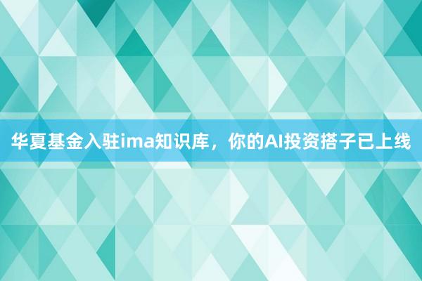 华夏基金入驻ima知识库，你的AI投资搭子已上线