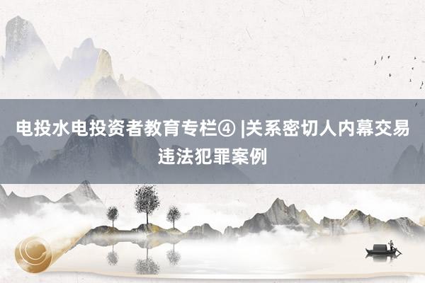 电投水电投资者教育专栏④ |关系密切人内幕交易违法犯罪案例