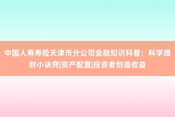 中国人寿寿险天津市分公司金融知识科普：科学理财小诀窍|资产配置|投资者创造收益