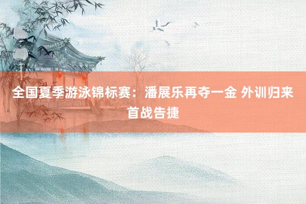 全国夏季游泳锦标赛：潘展乐再夺一金 外训归来首战告捷