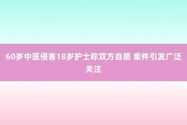 60岁中医侵害18岁护士称双方自愿 案件引发广泛关注