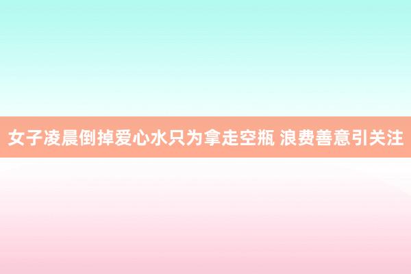 女子凌晨倒掉爱心水只为拿走空瓶 浪费善意引关注