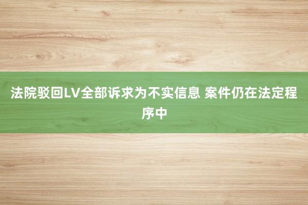 法院驳回LV全部诉求为不实信息 案件仍在法定程序中
