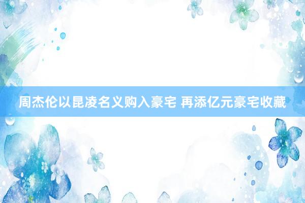 周杰伦以昆凌名义购入豪宅 再添亿元豪宅收藏