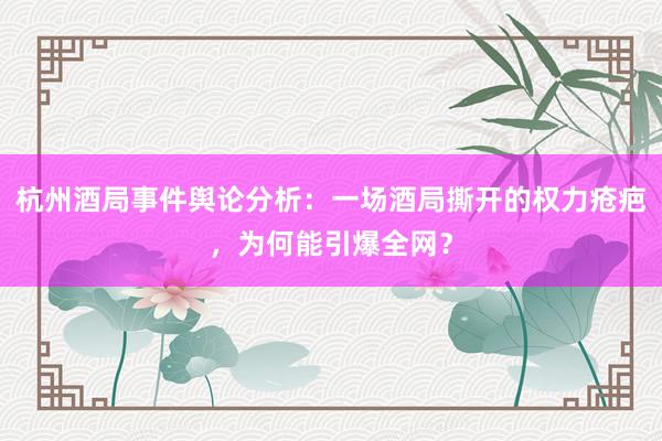 杭州酒局事件舆论分析：一场酒局撕开的权力疮疤，为何能引爆全网？