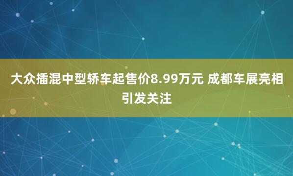 大众插混中型轿车起售价8.99万元 成都车展亮相引发关注