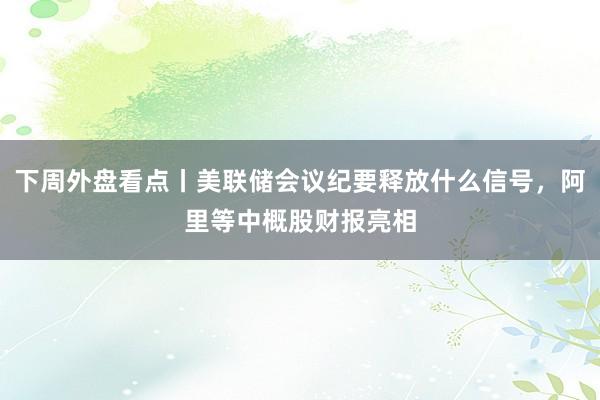 下周外盘看点丨美联储会议纪要释放什么信号，阿里等中概股财报亮相