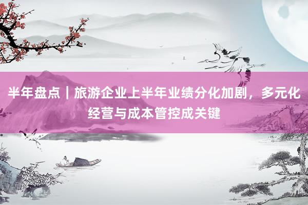 半年盘点|旅游企业上半年业绩分化加剧,多元化经营与成本管控成关键